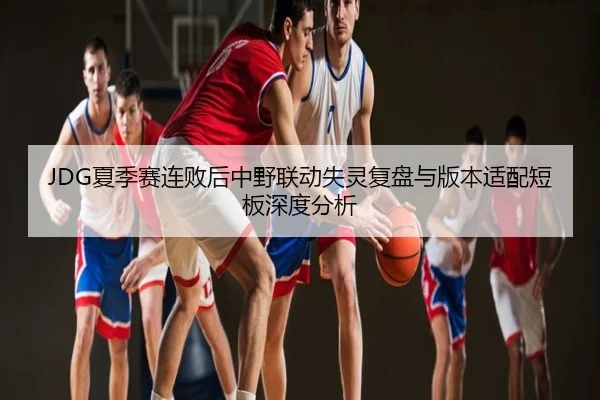 JDG夏季赛连败后中野联动失灵复盘与版本适配短板深度分析