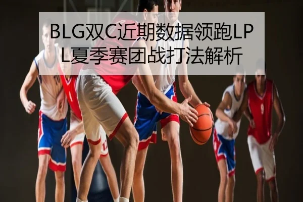 BLG双C近期数据领跑LPL夏季赛团战打法解析