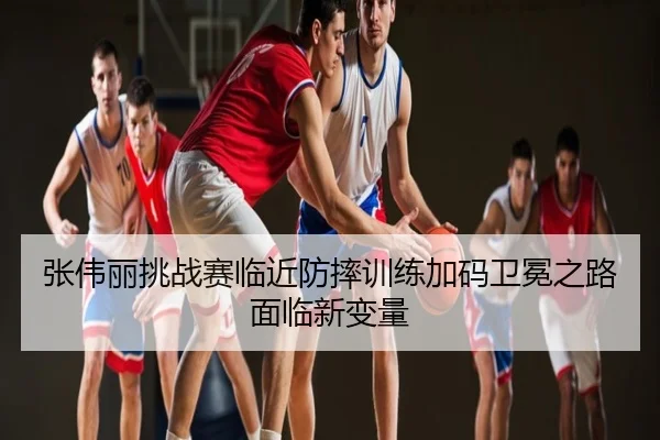 张伟丽挑战赛临近防摔训练加码卫冕之路面临新变量