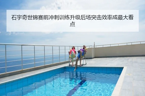 石宇奇世锦赛前冲刺训练升级后场突击效率成最大看点