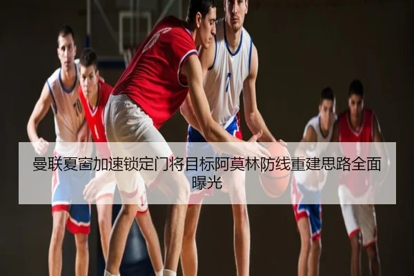 曼联夏窗加速锁定门将目标阿莫林防线重建思路全面曝光