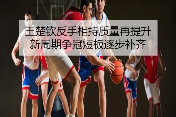 王楚钦反手相持质量再提升 新周期争冠短板逐步补齐
