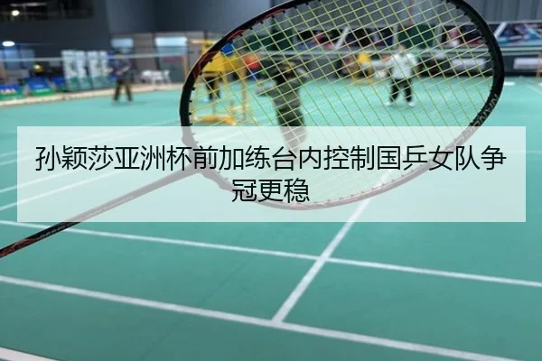 孙颖莎亚洲杯前加练台内控制国乒女队争冠更稳