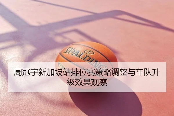 周冠宇新加坡站排位赛策略调整与车队升级效果观察
