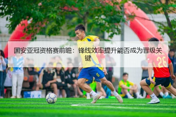 国安亚冠资格赛前瞻：锋线效率提升能否成为晋级关键