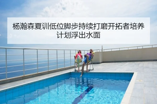 杨瀚森夏训低位脚步持续打磨开拓者培养计划浮出水面