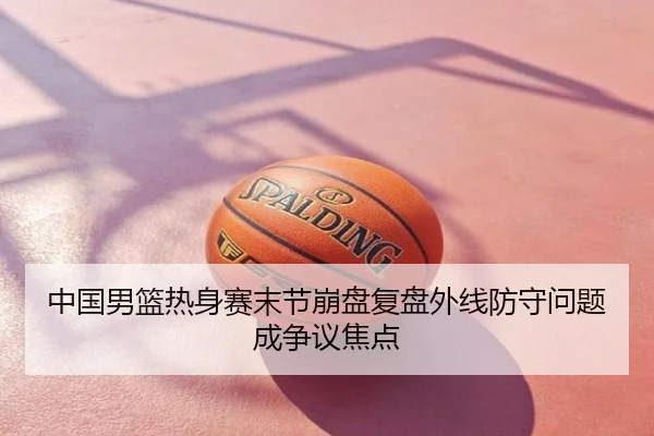 中国男篮热身赛末节崩盘复盘外线防守问题成争议焦点