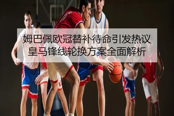 姆巴佩欧冠替补待命引发热议 皇马锋线轮换方案全面解析