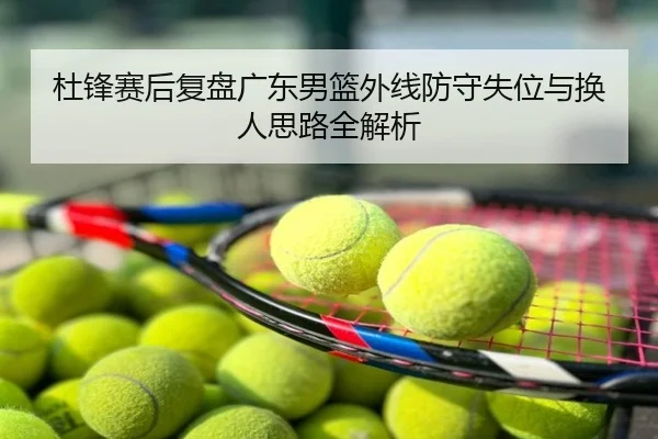 杜锋赛后复盘广东男篮外线防守失位与换人思路全解析
