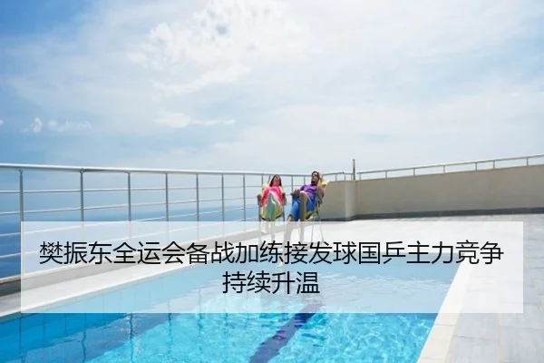 樊振东全运会备战加练接发球国乒主力竞争持续升温